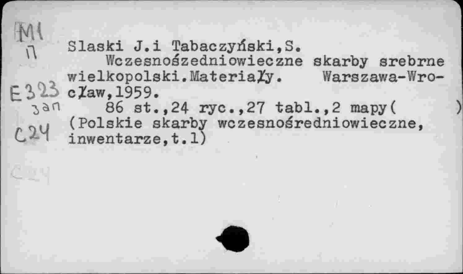 ﻿л
EîlS слч
Slaski J.і Tabaczyrfski,S.
Wczesnoszedniowieczne skarby srebrne wielkopolski.MateriaXy•	Warszawa-Wro-
cZaw,1959.
86 st.,24 ryc.,27 tabl.,2 mapy( (Polskie skarby wczesnoéredniowieczne, inwentarze,t.1)